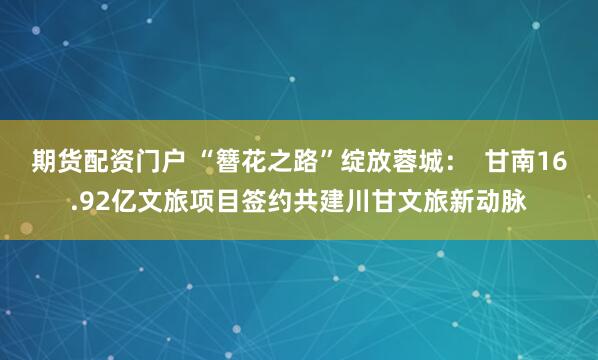 期货配资门户 “簪花之路”绽放蓉城：  甘南16.92亿文旅项目签约共建川甘文旅新动脉