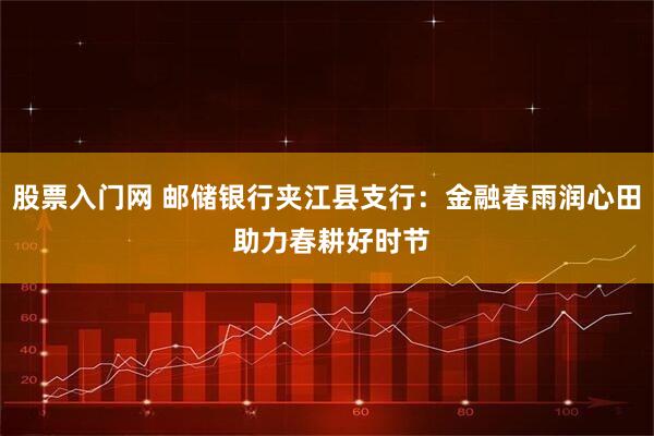 股票入门网 邮储银行夹江县支行：金融春雨润心田 助力春耕好时节