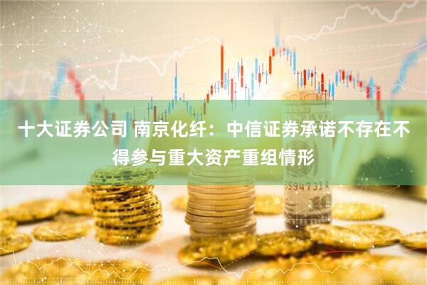 十大证券公司 南京化纤：中信证券承诺不存在不得参与重大资产重组情形