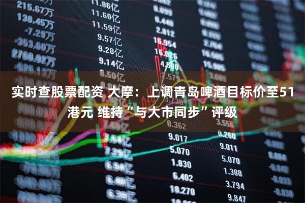 实时查股票配资 大摩：上调青岛啤酒目标价至51港元 维持“与大市同步”评级