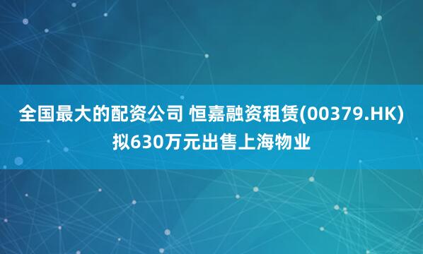全国最大的配资公司 恒嘉融资租赁(00379.HK)拟630万元出售上海物业
