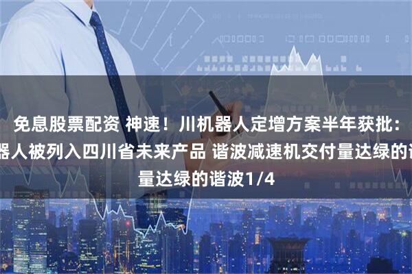 免息股票配资 神速！川机器人定增方案半年获批：人形机器人被列入四川省未来产品 谐波减速机交付量达绿的谐波1/4