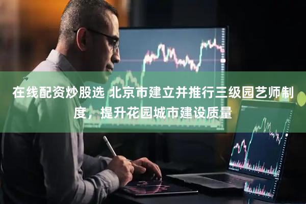 在线配资炒股选 北京市建立并推行三级园艺师制度，提升花园城市建设质量