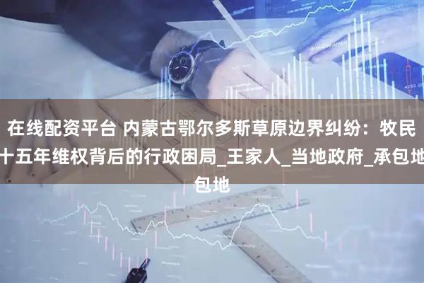 在线配资平台 内蒙古鄂尔多斯草原边界纠纷：牧民十五年维权背后的行政困局_王家人_当地政府_承包地