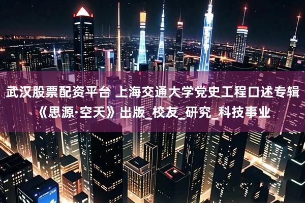 武汉股票配资平台 上海交通大学党史工程口述专辑《思源·空天》出版_校友_研究_科技事业