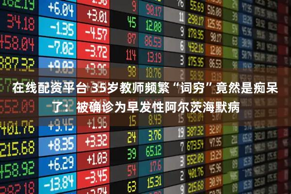 在线配资平台 35岁教师频繁“词穷”竟然是痴呆了：被确诊为早发性阿尔茨海默病