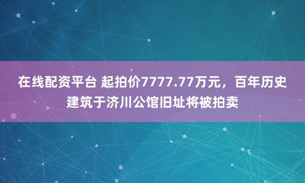 在线配资平台 起拍价7777.77万元，百年历史建筑于济川公馆旧址将被拍卖