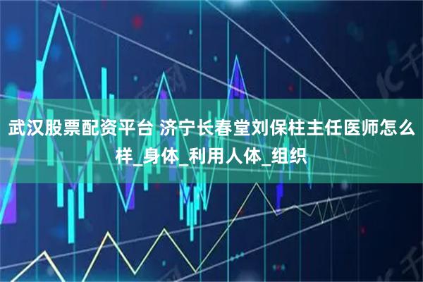 武汉股票配资平台 济宁长春堂刘保柱主任医师怎么样_身体_利用人体_组织