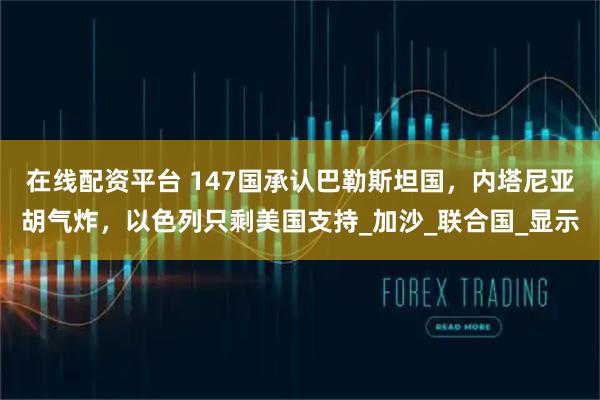 在线配资平台 147国承认巴勒斯坦国，内塔尼亚胡气炸，以色列只剩美国支持_加沙_联合国_显示