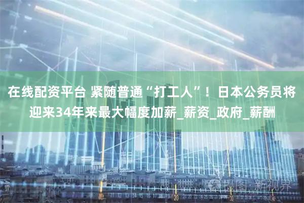 在线配资平台 紧随普通“打工人”！日本公务员将迎来34年来最大幅度加薪_薪资_政府_薪酬