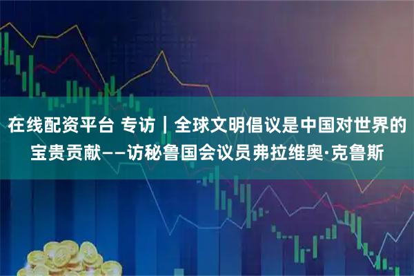 在线配资平台 专访｜全球文明倡议是中国对世界的宝贵贡献——访秘鲁国会议员弗拉维奥·克鲁斯