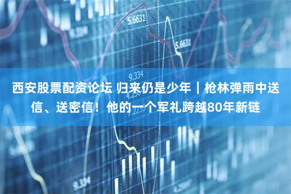 西安股票配资论坛 归来仍是少年｜枪林弹雨中送信、送密信！他的一个军礼跨越80年新链