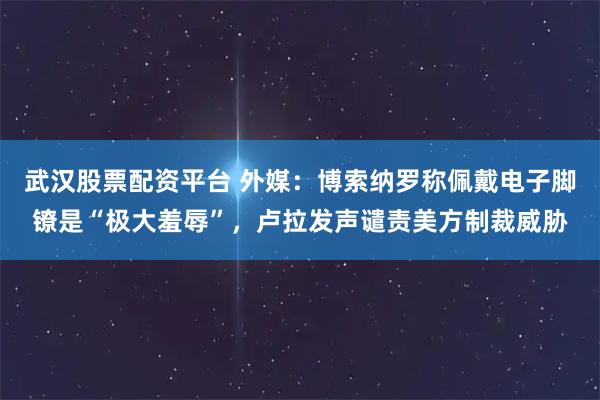 武汉股票配资平台 外媒：博索纳罗称佩戴电子脚镣是“极大羞辱”，卢拉发声谴责美方制裁威胁
