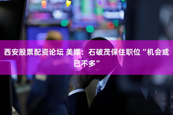 西安股票配资论坛 美媒：石破茂保住职位“机会或已不多”