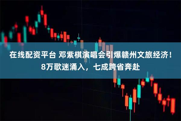 在线配资平台 邓紫棋演唱会引爆赣州文旅经济！8万歌迷涌入，七成跨省奔赴