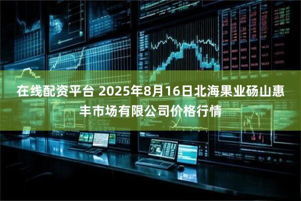 在线配资平台 2025年8月16日北海果业砀山惠丰市场有限公司价格行情