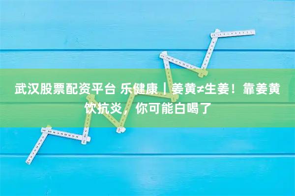 武汉股票配资平台 乐健康|姜黄≠生姜!靠姜黄饮抗炎,你可能白喝了