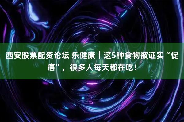 西安股票配资论坛 乐健康|这5种食物被证实“促癌”,很多人每天都在吃!