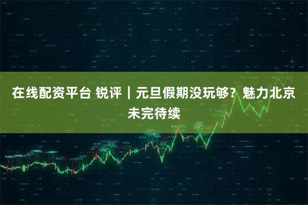 在线配资平台 锐评|元旦假期没玩够?魅力北京未完待续