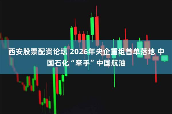 西安股票配资论坛 2026年央企重组首单落地 中国石化“牵手”中国航油
